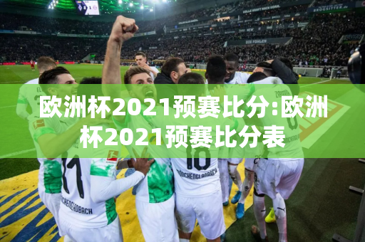 欧洲杯2021预赛比分:欧洲杯2021预赛比分表