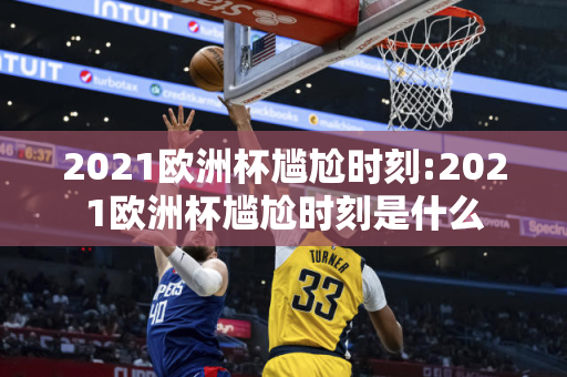 2021欧洲杯尴尬时刻:2021欧洲杯尴尬时刻是什么