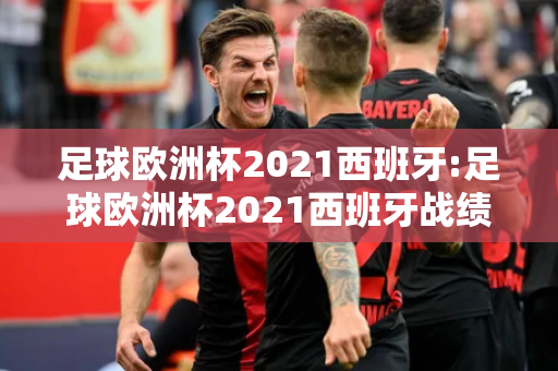 足球欧洲杯2021西班牙:足球欧洲杯2021西班牙战绩