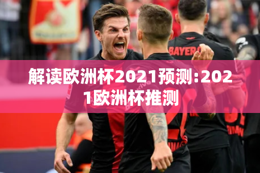 解读欧洲杯2021预测:2021欧洲杯推测