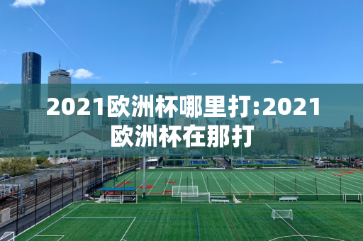 2021欧洲杯哪里打:2021欧洲杯在那打