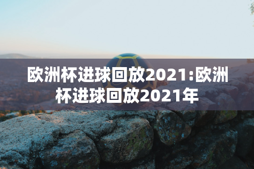 欧洲杯进球回放2021:欧洲杯进球回放2021年